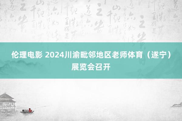 伦理电影 2024川渝毗邻地区老师体育（遂宁）展览会召开