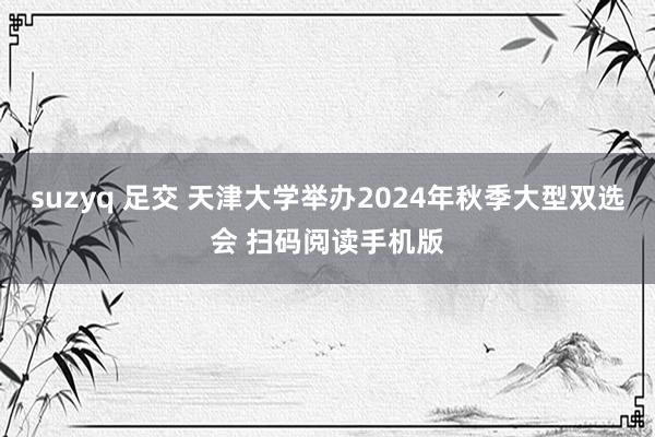 suzyq 足交 天津大学举办2024年秋季大型双选会 扫码阅读手机版