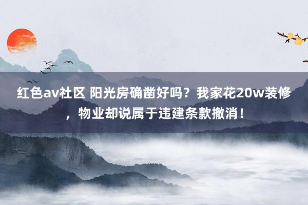 红色av社区 阳光房确凿好吗？我家花20w装修，物业却说属于违建条款撤消！