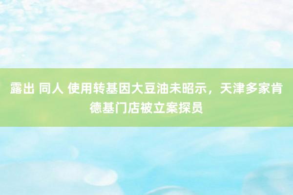 露出 同人 使用转基因大豆油未昭示，天津多家肯德基门店被立案探员