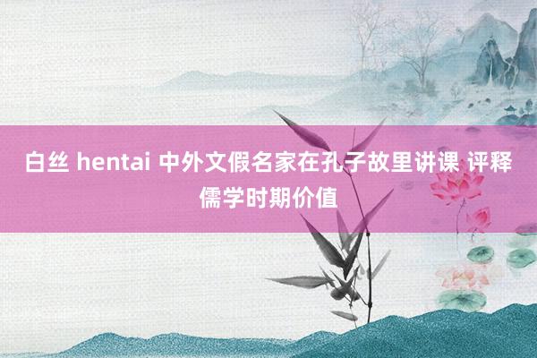 白丝 hentai 中外文假名家在孔子故里讲课 评释儒学时期价值