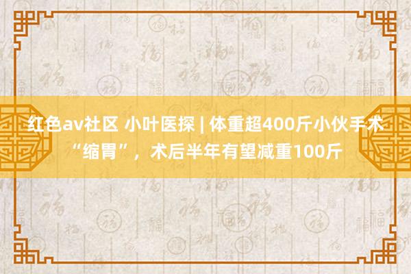 红色av社区 小叶医探 | 体重超400斤小伙手术“缩胃”，术后半年有望减重100斤