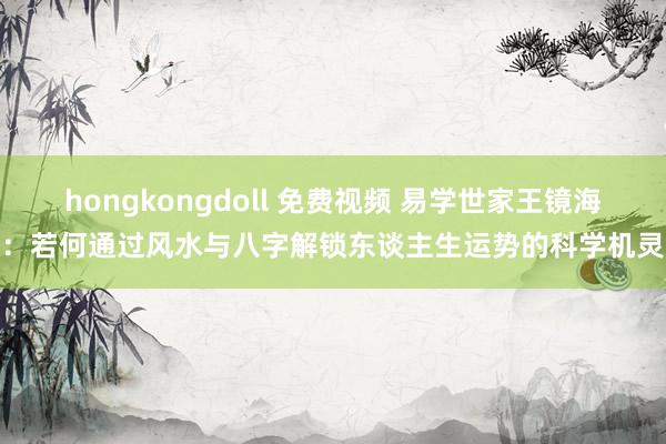 hongkongdoll 免费视频 易学世家王镜海：若何通过风水与八字解锁东谈主生运势的科学机灵