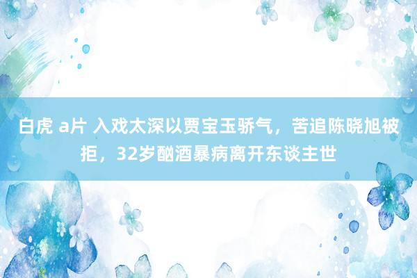 白虎 a片 入戏太深以贾宝玉骄气，苦追陈晓旭被拒，32岁酗酒暴病离开东谈主世