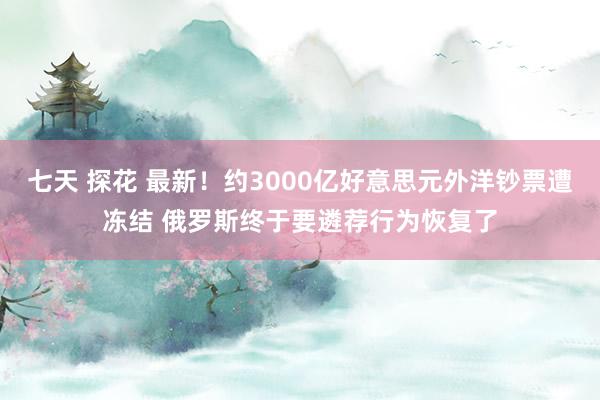 七天 探花 最新！约3000亿好意思元外洋钞票遭冻结 俄罗斯终于要遴荐行为恢复了