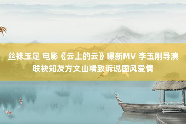 丝袜玉足 电影《云上的云》曝新MV 李玉刚导演联袂知友方文山精致诉说国风爱情