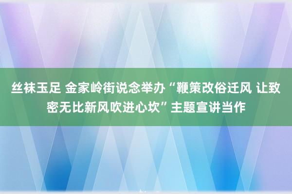 丝袜玉足 金家岭街说念举办“鞭策改俗迁风 让致密无比新风吹进心坎”主题宣讲当作