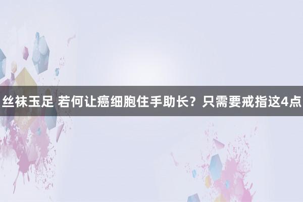 丝袜玉足 若何让癌细胞住手助长？只需要戒指这4点