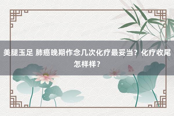 美腿玉足 肺癌晚期作念几次化疗最妥当？化疗收尾怎样样？