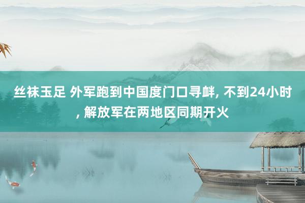 丝袜玉足 外军跑到中国度门口寻衅， 不到24小时， 解放军在两地区同期开火