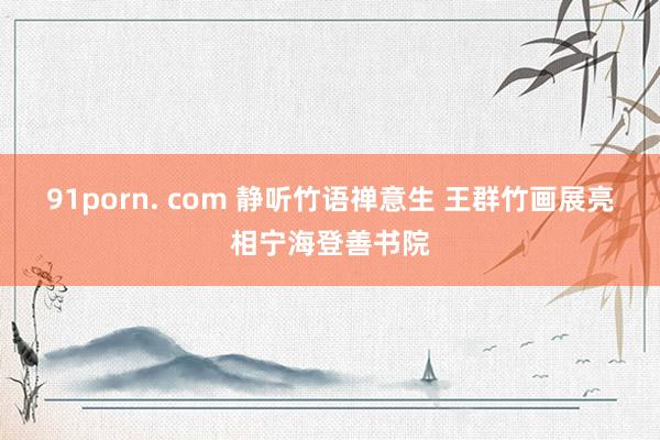 91porn. com 静听竹语禅意生 王群竹画展亮相宁海登善书院