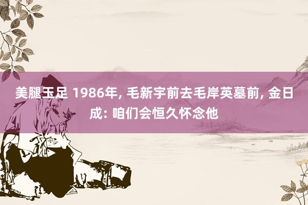 美腿玉足 1986年， 毛新宇前去毛岸英墓前， 金日成: 咱们会恒久怀念他