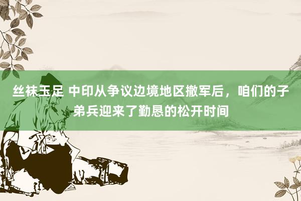 丝袜玉足 中印从争议边境地区撤军后，咱们的子弟兵迎来了勤恳的松开时间