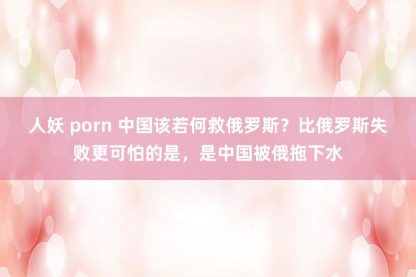 人妖 porn 中国该若何救俄罗斯？比俄罗斯失败更可怕的是，是中国被俄拖下水