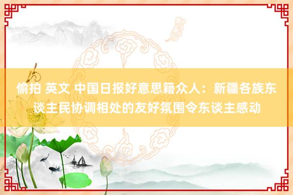 偷拍 英文 中国日报好意思籍众人：新疆各族东谈主民协调相处的友好氛围令东谈主感动