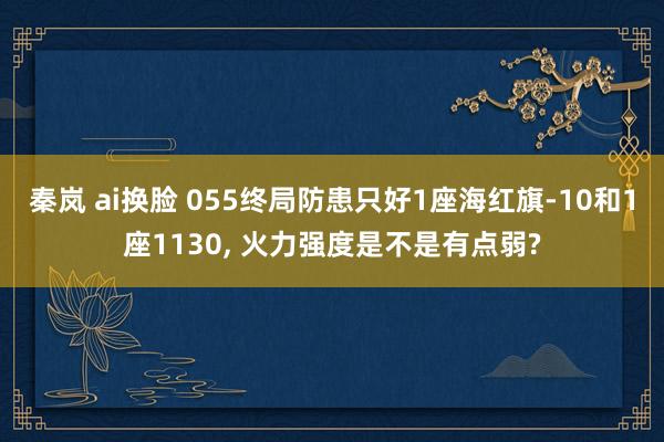 秦岚 ai换脸 055终局防患只好1座海红旗-10和1座1130， 火力强度是不是有点弱?