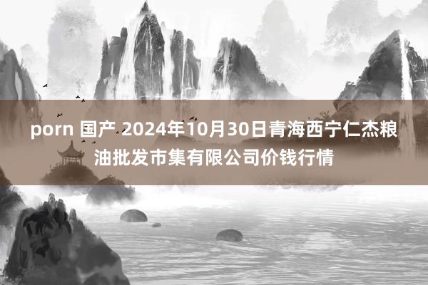 porn 国产 2024年10月30日青海西宁仁杰粮油批发市集有限公司价钱行情