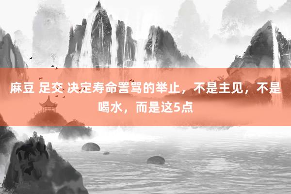 麻豆 足交 决定寿命詈骂的举止，不是主见，不是喝水，而是这5点