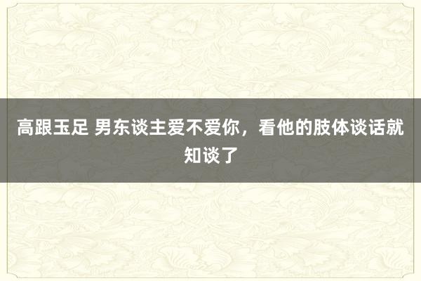 高跟玉足 男东谈主爱不爱你，看他的肢体谈话就知谈了