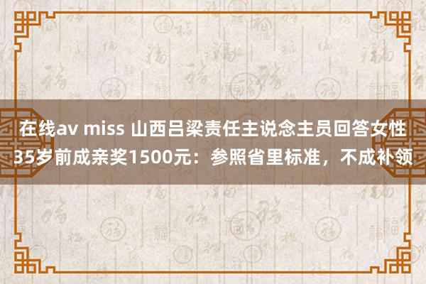 在线av miss 山西吕梁责任主说念主员回答女性35岁前成亲奖1500元：参照省里标准，不成补领