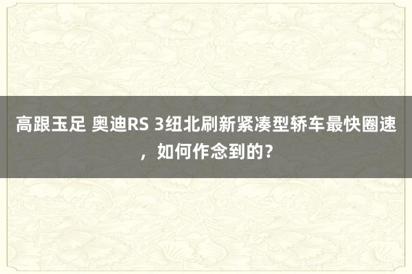 高跟玉足 奥迪RS 3纽北刷新紧凑型轿车最快圈速，如何作念到的？