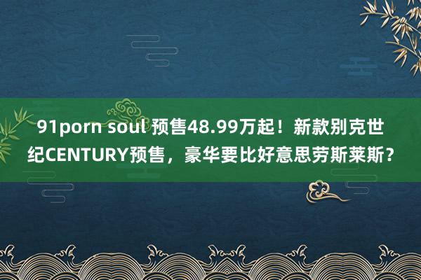 91porn soul 预售48.99万起！新款别克世纪CENTURY预售，豪华要比好意思劳斯莱斯？