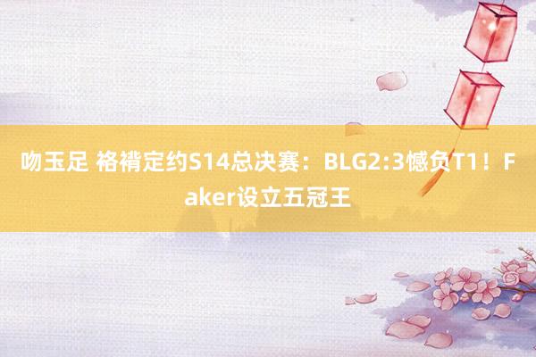 吻玉足 袼褙定约S14总决赛：BLG2:3憾负T1！Faker设立五冠王