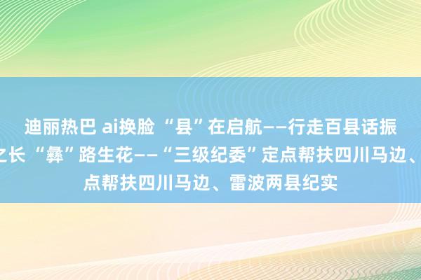 迪丽热巴 ai换脸 “县”在启航——行走百县话振兴｜依“纪”之长 “彝”路生花——“三级纪委”定点帮扶四川马边、雷波两县纪实