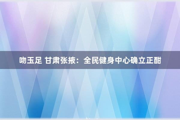 吻玉足 甘肃张掖：全民健身中心确立正酣