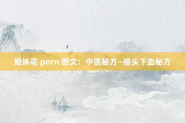 姐妹花 porn 图文：中医秘方—摇头下血秘方