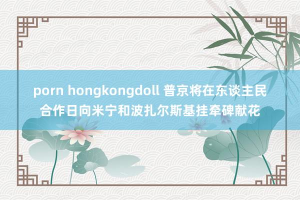 porn hongkongdoll 普京将在东谈主民合作日向米宁和波扎尔斯基挂牵碑献花