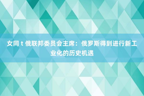 女同 t 俄联邦委员会主席：俄罗斯得到进行新工业化的历史机遇