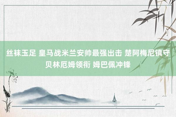 丝袜玉足 皇马战米兰安帅最强出击 楚阿梅尼镇守贝林厄姆领衔 姆巴佩冲锋