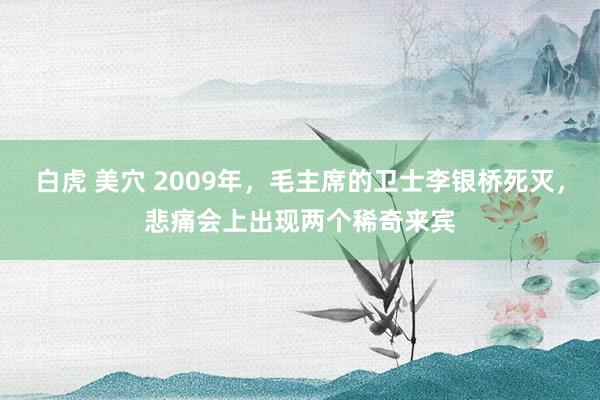 白虎 美穴 2009年，毛主席的卫士李银桥死灭，悲痛会上出现两个稀奇来宾