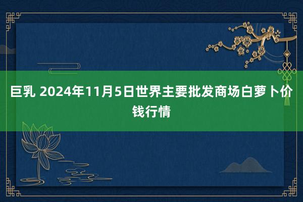 巨乳 2024年11月5日世界主要批发商场白萝卜价钱行情