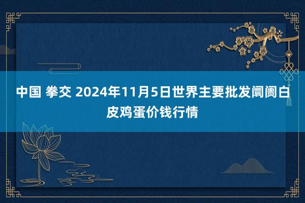 中国 拳交 2024年11月5日世界主要批发阛阓白皮鸡蛋价钱行情