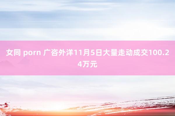 女同 porn 广咨外洋11月5日大量走动成交100.24万元