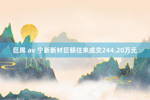 巨屌 av 宁新新材巨额往来成交244.20万元