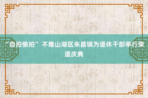 “自拍偷拍” 不雅山湖区朱昌镇为退休干部举行荣退庆典