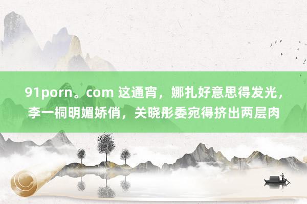 91porn。com 这通宵，娜扎好意思得发光，李一桐明媚娇俏，关晓彤委宛得挤出两层肉