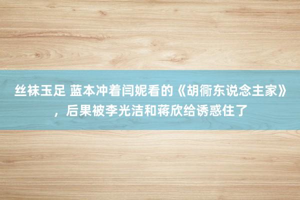 丝袜玉足 蓝本冲着闫妮看的《胡衕东说念主家》，后果被李光洁和蒋欣给诱惑住了