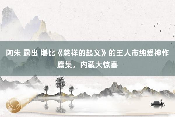 阿朱 露出 堪比《慈祥的起义》的王人市纯爱神作麇集，内藏大惊喜