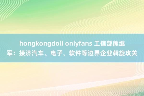 hongkongdoll onlyfans 工信部熊继军：接济汽车、电子、软件等边界企业斡旋攻关