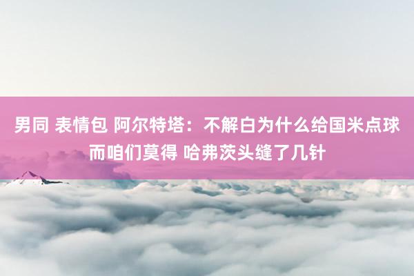 男同 表情包 阿尔特塔：不解白为什么给国米点球而咱们莫得 哈弗茨头缝了几针