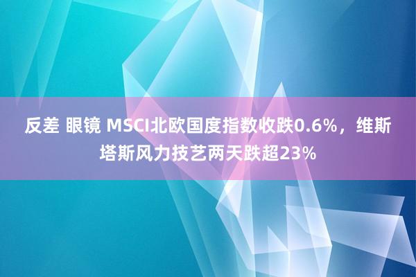 反差 眼镜 MSCI北欧国度指数收跌0.6%，维斯塔斯风力技艺两天跌超23%