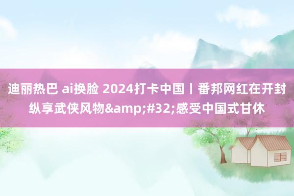 迪丽热巴 ai换脸 2024打卡中国丨番邦网红在开封纵享武侠风物&#32;感受中国式甘休