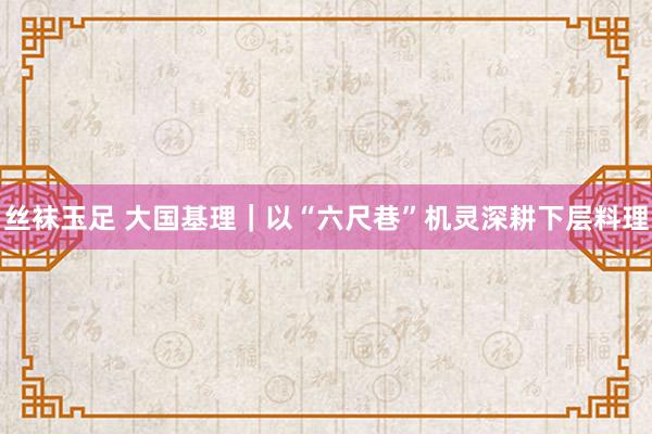 丝袜玉足 大国基理｜以“六尺巷”机灵深耕下层料理