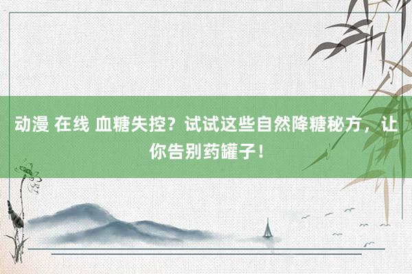 动漫 在线 血糖失控？试试这些自然降糖秘方，让你告别药罐子！