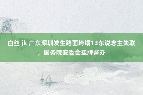 白丝 jk 广东深圳发生路面垮塌13东说念主失联，国务院安委会挂牌督办