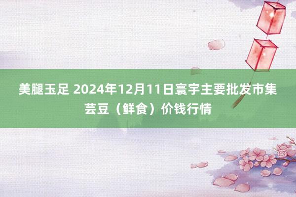 美腿玉足 2024年12月11日寰宇主要批发市集芸豆（鲜食）价钱行情